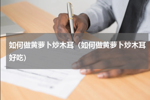 如何做黄萝卜炒木耳（如何做黄萝卜炒木耳好吃）