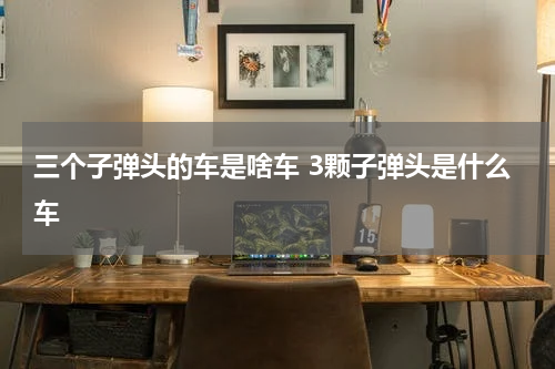 三个子弹头的车是啥车 3颗子弹头是什么车