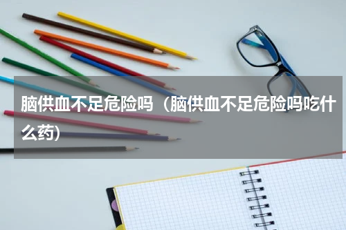 脑供血不足危险吗（脑供血不足危险吗吃什么药）