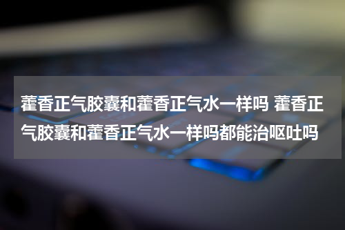 藿香正气胶囊和藿香正气水一样吗 藿香正气胶囊和藿香正气水一样吗都能治呕吐吗