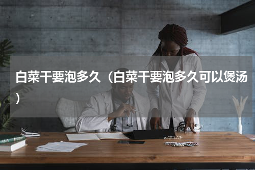 白菜干要泡多久（白菜干要泡多久可以煲汤）