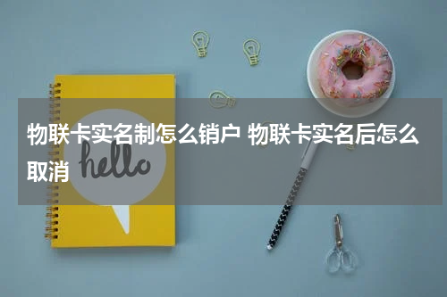 物联卡实名制怎么销户 物联卡实名后怎么取消