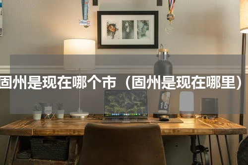 固州是现在哪个市（固州是现在哪里）