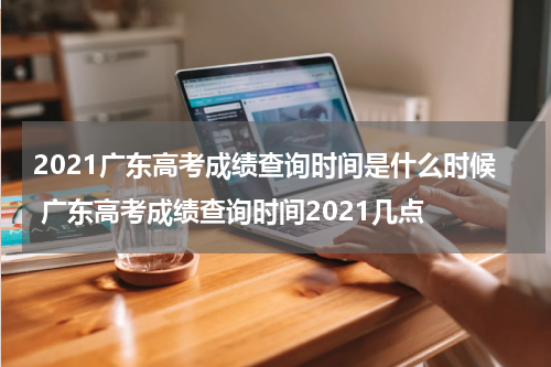2021广东高考成绩查询时间是什么时候 广东高考成绩查询时间2021几点