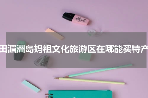 莆田湄洲岛妈祖文化旅游区在哪能买特产？