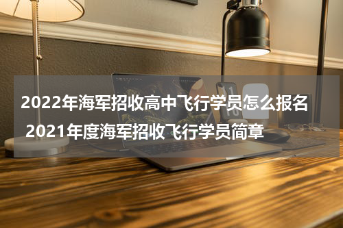 2022年海军招收高中飞行学员怎么报名 2021年度海军招收飞行学员简章