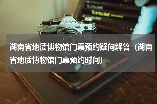 湖南省地质博物馆门票预约疑问解答（湖南省地质博物馆门票预约时间）