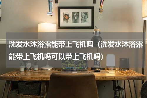 洗发水沐浴露能带上飞机吗（洗发水沐浴露能带上飞机吗可以带上飞机吗）