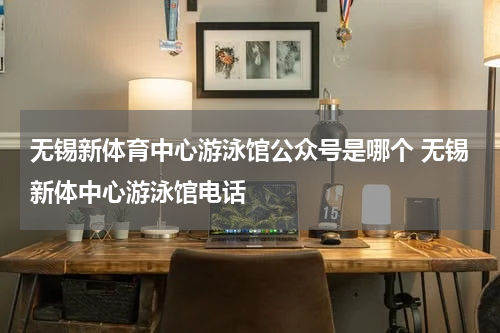 无锡新体育中心游泳馆公众号是哪个 无锡新体中心游泳馆电话