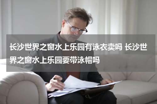 长沙世界之窗水上乐园有泳衣卖吗 长沙世界之窗水上乐园要带泳帽吗