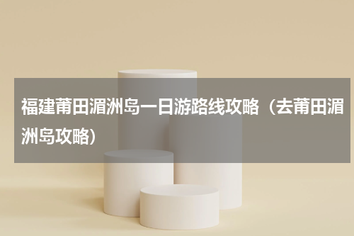 福建莆田湄洲岛一日游路线攻略（去莆田湄洲岛攻略）
