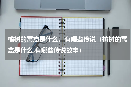 榆树的寓意是什么，有哪些传说（榆树的寓意是什么,有哪些传说故事）