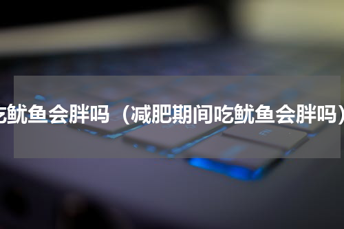 吃鱿鱼会胖吗（减肥期间吃鱿鱼会胖吗）