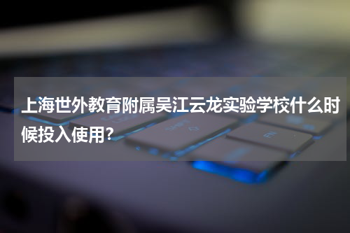 上海世外教育附属吴江云龙实验学校什么时候投入使用？