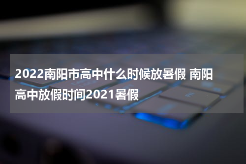 2022南阳市高中什么时候放暑假 南阳高中放假时间2021暑假