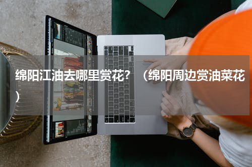 绵阳江油去哪里赏花？（绵阳周边赏油菜花）