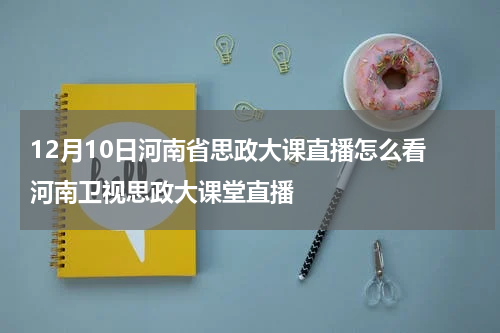 12月10日河南省思政大课直播怎么看 河南卫视思政大课堂直播