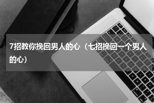 7招教你挽回男人的心（七招挽回一个男人的心）