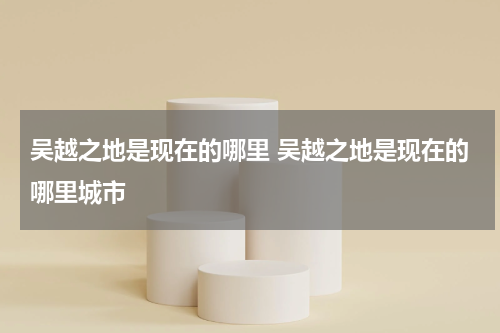 吴越之地是现在的哪里 吴越之地是现在的哪里城市