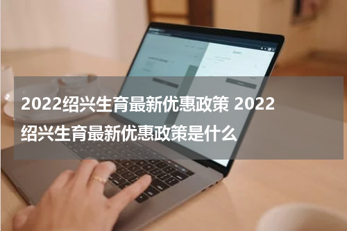2022绍兴生育最新优惠政策 2022绍兴生育最新优惠政策是什么