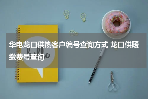 华电龙口供热客户编号查询方式 龙口供暖缴费号查询