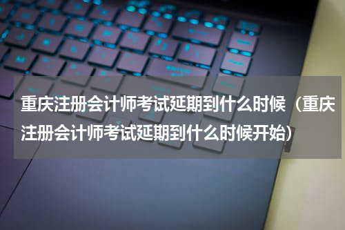 重庆注册会计师考试延期到什么时候（重庆注册会计师考试延期到什么时候开始）