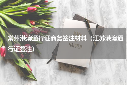 常州港澳通行证商务签注材料（江苏港澳通行证签注）