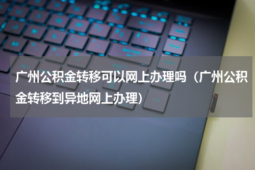 广州公积金转移可以网上办理吗（广州公积金转移到异地网上办理）