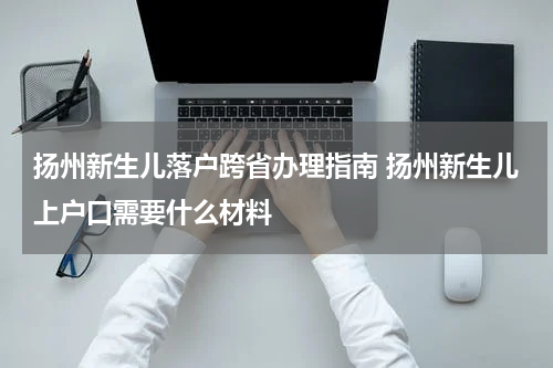 扬州新生儿落户跨省办理指南 扬州新生儿上户口需要什么材料
