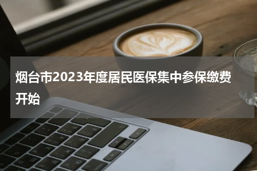 烟台市2023年度居民医保集中参保缴费开始