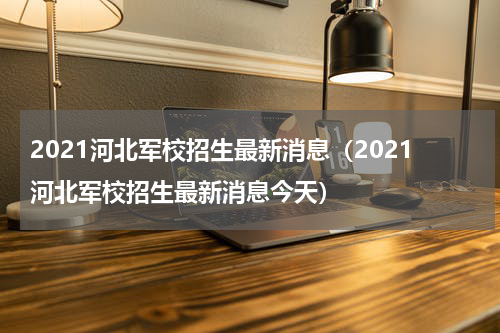 2021河北军校招生最新消息（2021河北军校招生最新消息今天）