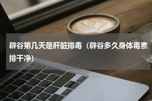 辟谷第几天是肝脏排毒（辟谷多久身体毒素排干净）