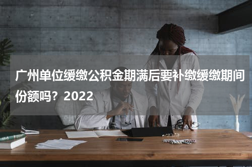广州单位缓缴公积金期满后要补缴缓缴期间份额吗？2022