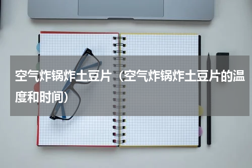 空气炸锅炸土豆片（空气炸锅炸土豆片的温度和时间）