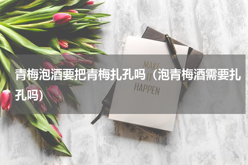 青梅泡酒要把青梅扎孔吗（泡青梅酒需要扎孔吗）