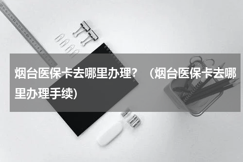 烟台医保卡去哪里办理？（烟台医保卡去哪里办理手续）