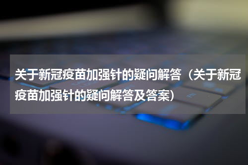 关于新冠疫苗加强针的疑问解答（关于新冠疫苗加强针的疑问解答及答案）