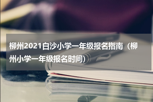 柳州2021白沙小学一年级报名指南（柳州小学一年级报名时间）