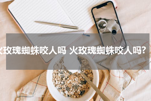 火玫瑰蜘蛛咬人吗 火玫瑰蜘蛛咬人吗?