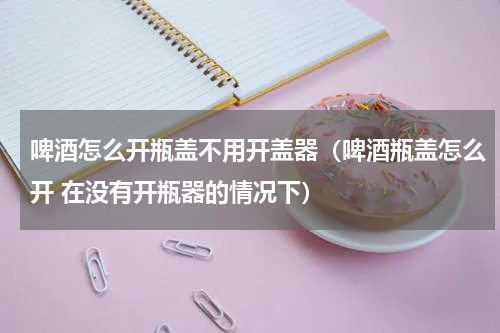 啤酒怎么开瓶盖不用开盖器（啤酒瓶盖怎么开 在没有开瓶器的情况下）