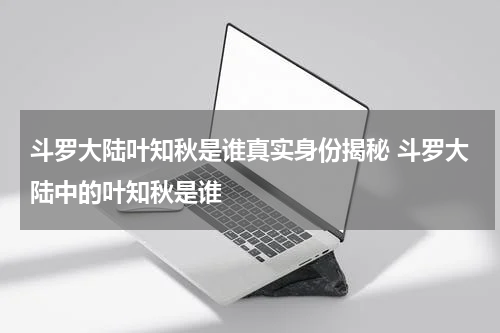 斗罗大陆叶知秋是谁真实身份揭秘 斗罗大陆中的叶知秋是谁