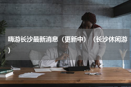 嗨游长沙最新消息（更新中）（长沙休闲游）