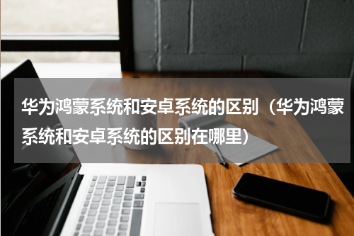 华为鸿蒙系统和安卓系统的区别（华为鸿蒙系统和安卓系统的区别在哪里）