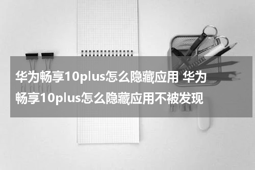 华为畅享10plus怎么隐藏应用 华为畅享10plus怎么隐藏应用不被发现