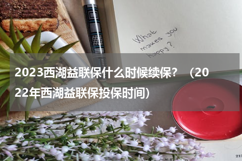 2023西湖益联保什么时候续保？（2022年西湖益联保投保时间）
