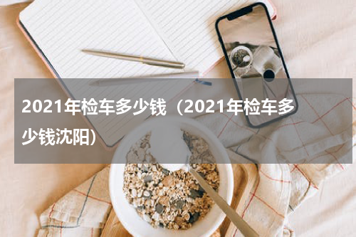 2021年检车多少钱（2021年检车多少钱沈阳）