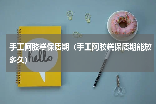 手工阿胶糕保质期（手工阿胶糕保质期能放多久）