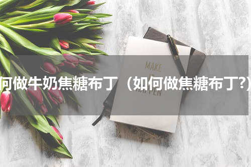 如何做牛奶焦糖布丁（如何做焦糖布丁?）