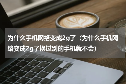为什么手机网络变成2g了（为什么手机网络变成2g了换过别的手机就不会）
