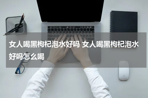 女人喝黑枸杞泡水好吗 女人喝黑枸杞泡水好吗怎么喝